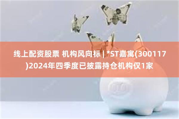 线上配资股票 机构风向标 | *ST嘉寓(300117)2024年四季度已披露持仓机构仅1家