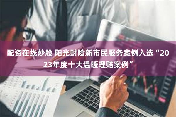 配资在线炒股 阳光财险新市民服务案例入选“2023年度十大温暖理赔案例”