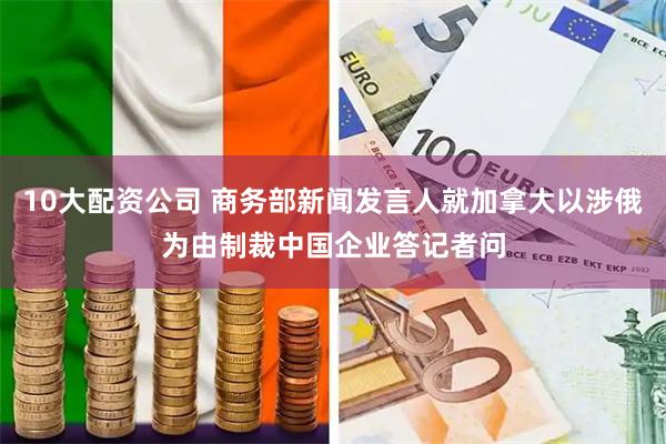 10大配资公司 商务部新闻发言人就加拿大以涉俄为由制裁中国企业答记者问