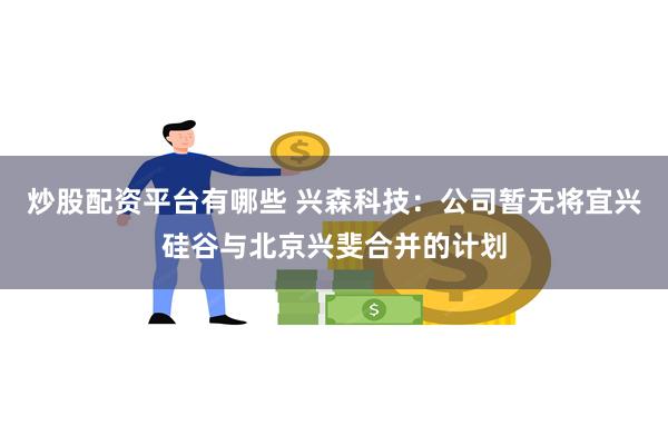 炒股配资平台有哪些 兴森科技：公司暂无将宜兴硅谷与北京兴斐合并的计划