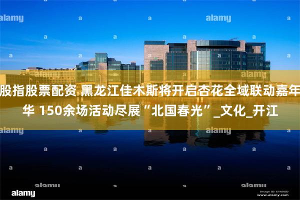 股指股票配资 黑龙江佳木斯将开启杏花全域联动嘉年华 150余场活动尽展“北国春光”_文化_开江
