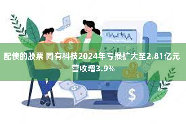 配债的股票 同有科技2024年亏损扩大至2.81亿元 营收增3.9%