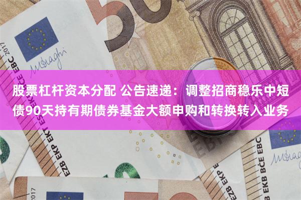 股票杠杆资本分配 公告速递：调整招商稳乐中短债90天持有期债券基金大额申购和转换转入业务
