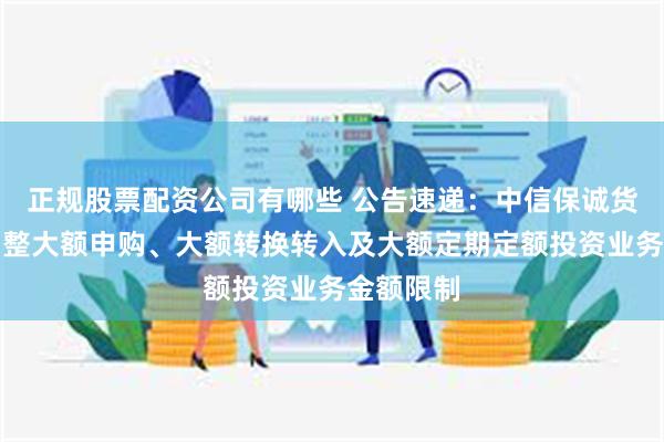 正规股票配资公司有哪些 公告速递：中信保诚货币基金调整大额申购、大额转换转入及大额定期定额投资业务金额限制