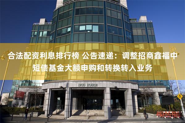 合法配资利息排行榜 公告速递：调整招商鑫福中短债基金大额申购和转换转入业务