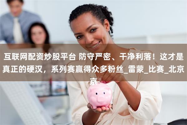 互联网配资炒股平台 防守严密、干净利落！这才是真正的硬汉，系列赛赢得众多粉丝_雷蒙_比赛_北京