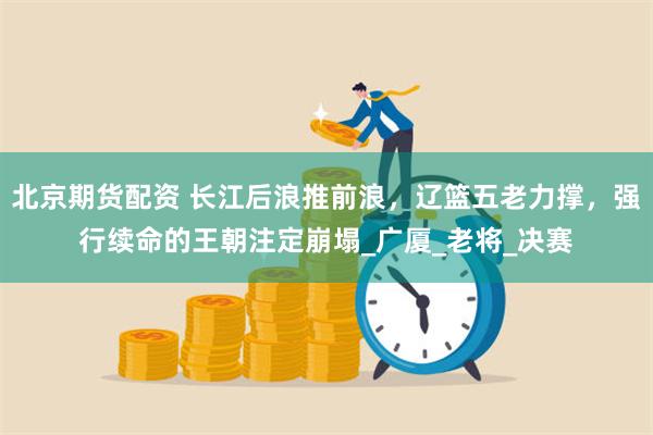 北京期货配资 长江后浪推前浪，辽篮五老力撑，强行续命的王朝注定崩塌_广厦_老将_决赛