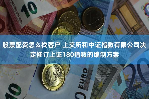 股票配资怎么找客户 上交所和中证指数有限公司决定修订上证180指数的编制方案