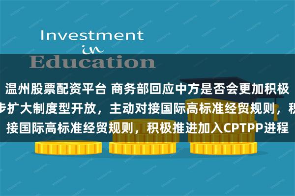 温州股票配资平台 商务部回应中方是否会更加积极推动加入CPTPP：稳步扩大制度型开放，主动对接国际高标准经贸规则，积极推进加入CPTPP进程