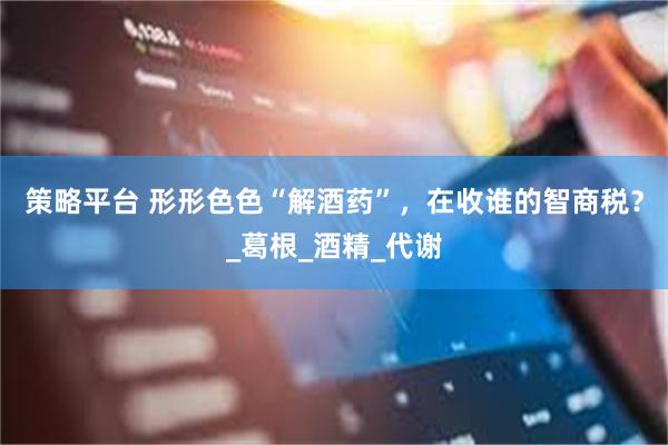 策略平台 形形色色“解酒药”，在收谁的智商税？_葛根_酒精_代谢