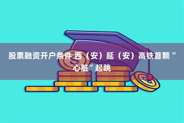 股票融资开户条件 西（安）延（安）高铁首颗“心脏”起跳