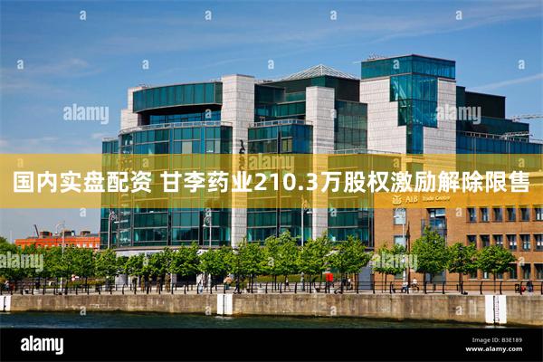 国内实盘配资 甘李药业210.3万股权激励解除限售