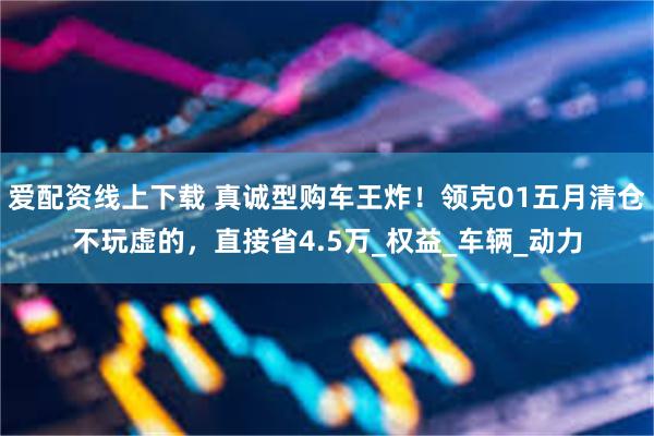 爱配资线上下载 真诚型购车王炸！领克01五月清仓不玩虚的，直接省4.5万_权益_车辆_动力