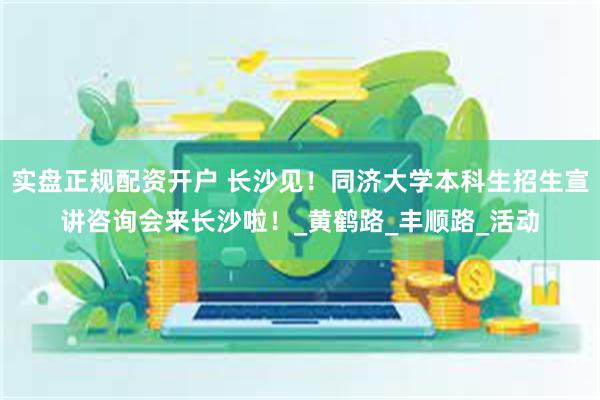实盘正规配资开户 长沙见！同济大学本科生招生宣讲咨询会来长沙啦！_黄鹤路_丰顺路_活动