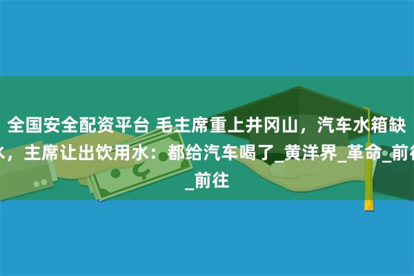 全国安全配资平台 毛主席重上井冈山，汽车水箱缺水，主席让出饮用水：都给汽车喝了_黄洋界_革命_前往