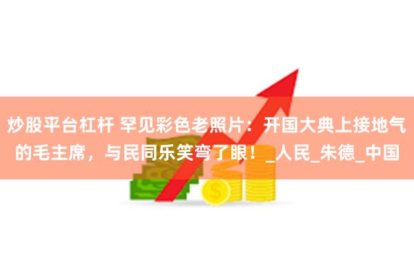 炒股平台杠杆 罕见彩色老照片：开国大典上接地气的毛主席，与民同乐笑弯了眼！_人民_朱德_中国