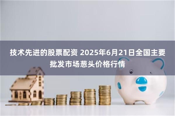 技术先进的股票配资 2025年6月21日全国主要批发市场葱头价格行情