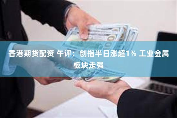 香港期货配资 午评：创指半日涨超1% 工业金属板块走强