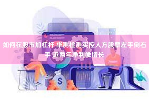 如何在股市加杠杆 华测检测实控人方股票左手倒右手 近两年净利微增长