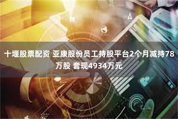 十堰股票配资 亚康股份员工持股平台2个月减持78万股 套现4934万元
