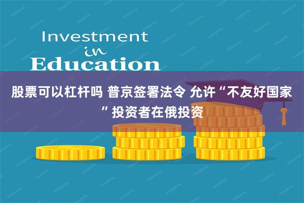 股票可以杠杆吗 普京签署法令 允许“不友好国家”投资者在俄投资