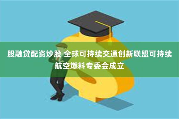 股融贷配资炒股 全球可持续交通创新联盟可持续航空燃料专委会成立