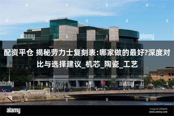 配资平仓 揭秘劳力士复刻表:哪家做的最好?深度对比与选择建议_机芯_陶瓷_工艺
