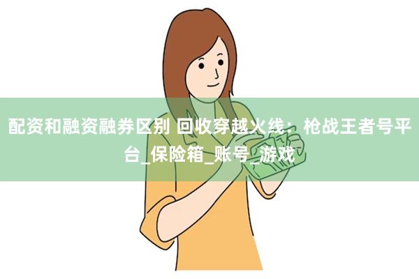 配资和融资融券区别 回收穿越火线：枪战王者号平台_保险箱_账号_游戏