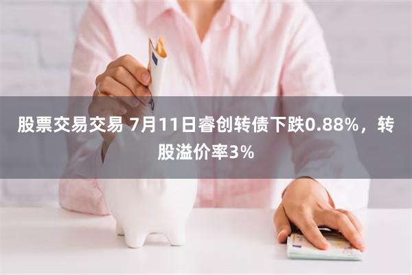 股票交易交易 7月11日睿创转债下跌0.88%，转股溢价率3%