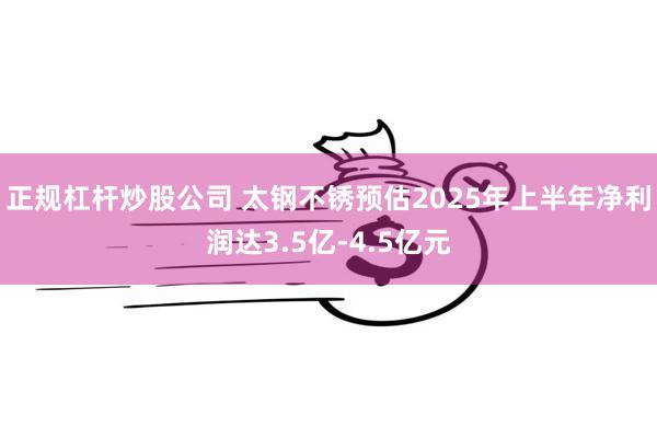 正规杠杆炒股公司 太钢不锈预估2025年上半年净利润达3.5亿-4.5亿元