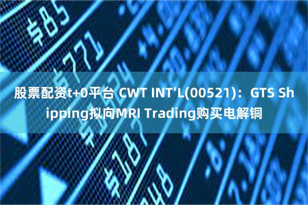 股票配资t+0平台 CWT INT‘L(00521)：GTS Shipping拟向MRI Trading购买电解铜