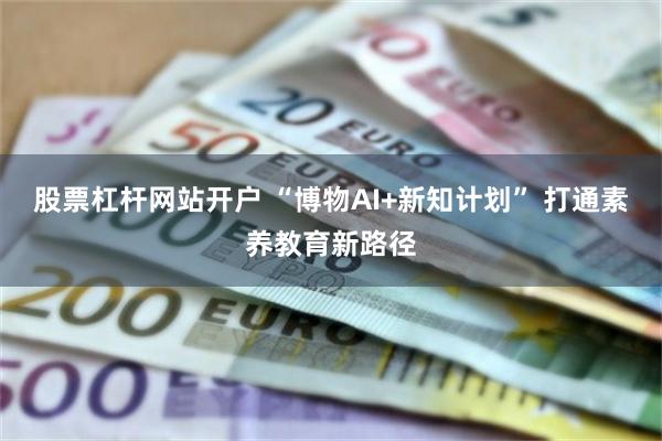 股票杠杆网站开户 “博物AI+新知计划” 打通素养教育新路径