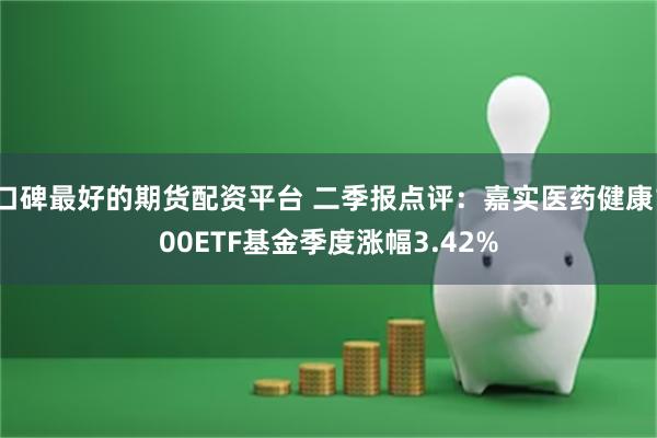 口碑最好的期货配资平台 二季报点评：嘉实医药健康100ETF基金季度涨幅3.42%