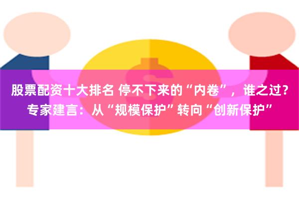 股票配资十大排名 停不下来的“内卷”，谁之过？专家建言：从“规模保护”转向“创新保护”