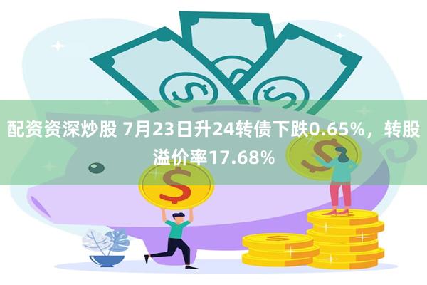 配资资深炒股 7月23日升24转债下跌0.65%，转股溢价率17.68%
