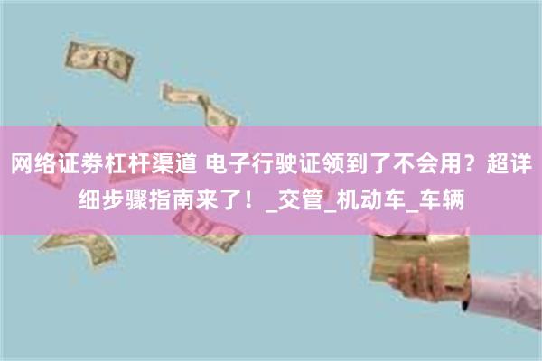网络证劵杠杆渠道 电子行驶证领到了不会用？超详细步骤指南来了！_交管_机动车_车辆