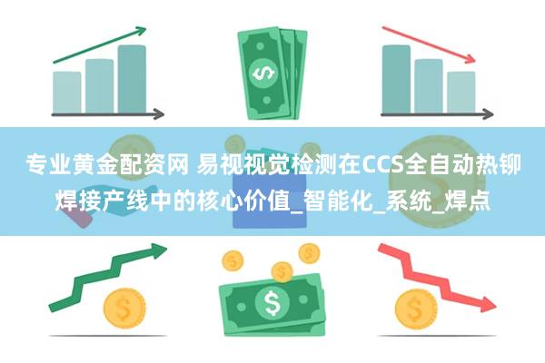 专业黄金配资网 易视视觉检测在CCS全自动热铆焊接产线中的核心价值_智能化_系统_焊点