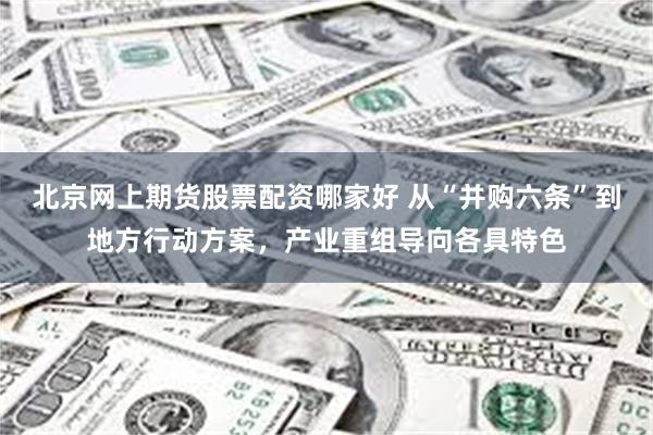 北京网上期货股票配资哪家好 从“并购六条”到地方行动方案，产业重组导向各具特色