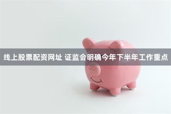 线上股票配资网址 证监会明确今年下半年工作重点