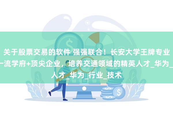 关于股票交易的软件 强强联合！长安大学王牌专业怎么样？一流学府+顶尖企业，培养交通领域的精英人才_华为_行业_技术