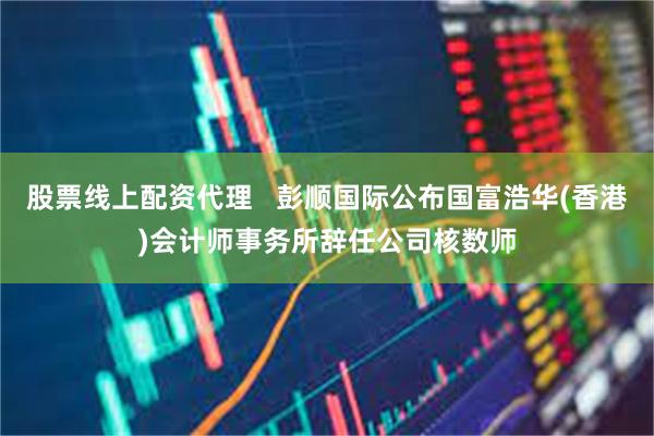 股票线上配资代理   彭顺国际公布国富浩华(香港)会计师事务所辞任公司核数师