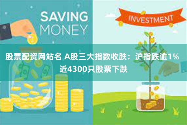 股票配资网站名 A股三大指数收跌：沪指跌逾1% 近4300只股票下跌