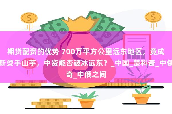 期货配资的优势 700万平方公里远东地区，竟成俄罗斯烫手山芋，中资能否破冰远东？_中国_楚科奇_中俄之间
