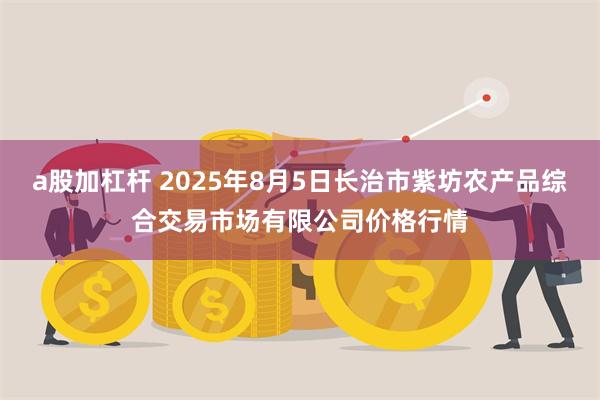 a股加杠杆 2025年8月5日长治市紫坊农产品综合交易市场有限公司价格行情