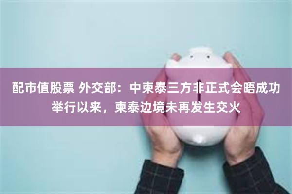 配市值股票 外交部：中柬泰三方非正式会晤成功举行以来，柬泰边境未再发生交火