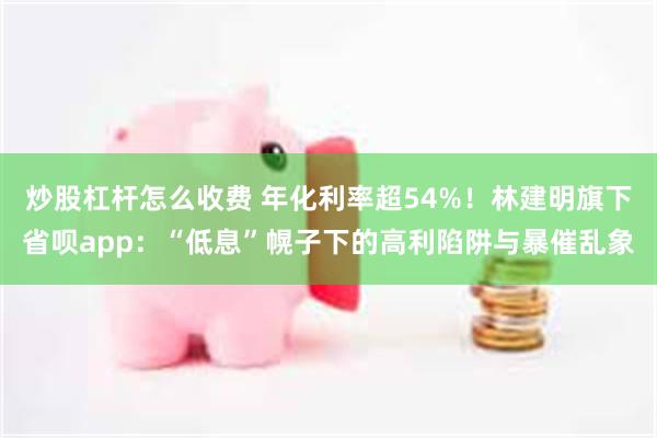 炒股杠杆怎么收费 年化利率超54%！林建明旗下省呗app：“低息”幌子下的高利陷阱与暴催乱象