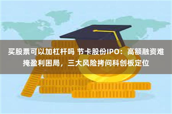 买股票可以加杠杆吗 节卡股份IPO：高额融资难掩盈利困局，三大风险拷问科创板定位