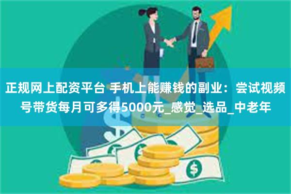 正规网上配资平台 手机上能赚钱的副业：尝试视频号带货每月可多得5000元_感觉_选品_中老年
