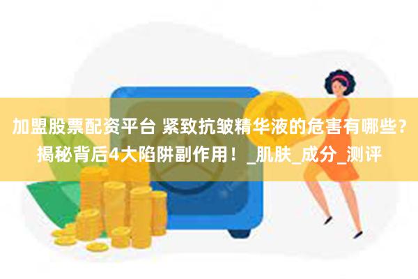 加盟股票配资平台 紧致抗皱精华液的危害有哪些？揭秘背后4大陷阱副作用！_肌肤_成分_测评