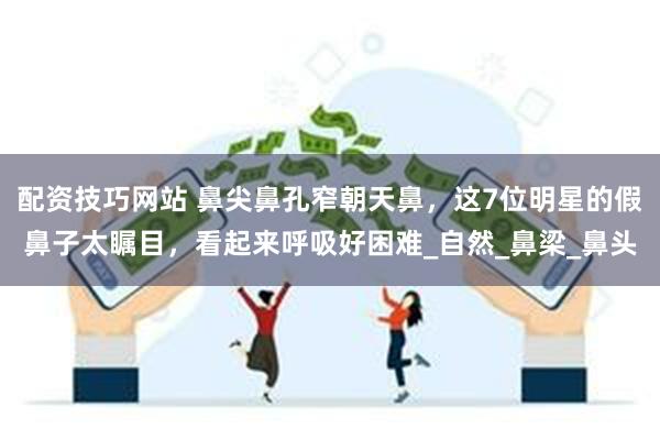 配资技巧网站 鼻尖鼻孔窄朝天鼻，这7位明星的假鼻子太瞩目，看起来呼吸好困难_自然_鼻梁_鼻头